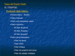 Fases del Procés Tèxtil: EL TISSATGE: Evolució dels telers: Primers telers :  Neolític Telers manuals Telers amb llançadora volant Telers mecànics El teler de garrot El teler d’espasa El teler jacquard Telers sense llançadora Teler de llança Teler d’aire Teler d’aigua Teler de projectil amb pinça Teler de calades múltiples 