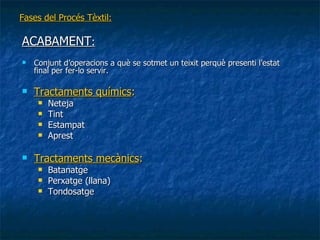 Fases del Procés Tèxtil: ACABAMENT : Conjunt d’operacions a què se sotmet un teixit perquè presenti l’estat final per fer-lo servir. Tractaments químics : Neteja Tint Estampat Aprest Tractaments mecànics : Batanatge Perxatge (llana)‏ Tondosatge 