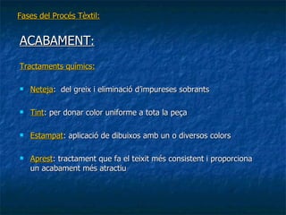 Fases del Procés Tèxtil: ACABAMENT : Tractaments químics: Neteja :  del greix i eliminació d’impureses sobrants Tint : per donar color uniforme a tota la peça Estampat : aplicació de dibuixos amb un o diversos colors Aprest : tractament que fa el teixit més consistent i proporciona un acabament més atractiu 