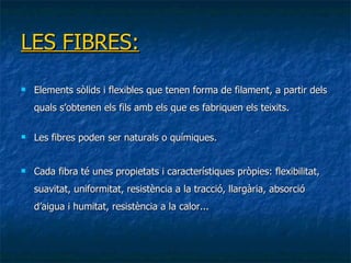 LES FIBRES: Elements sòlids i flexibles que tenen forma de filament, a partir dels quals s’obtenen els fils amb els que es fabriquen els teixit s. Les fibres poden ser naturals o químiques . Cada fibra té unes propietats i característiques pròpies: flexibilitat, suavitat, uniformitat, resistència a la tracció, llargària, absorció d’aigua i humitat, resistència a la calor... 