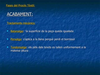 Fases del Procés Tèxtil: ACABAMENT : Tractaments mecànics: Batanatge :  la superfície de la peça queda igualada Perxatge : s’aplica a la llana perquè perdi el borrissol  Tondonsatge : els pèls dels teixits es tallen uniformement a la  mateixa altura 