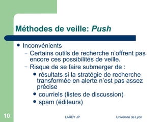 Méthodes de veille:  Push Inconvénients Certains outils de recherche n’offrent pas encore ces possibilités de veille. Risque de se faire submerger de :  résultats si la stratégie de recherche transformée en alerte n’est pas assez précise courriels (listes de discussion) spam (éditeurs)  