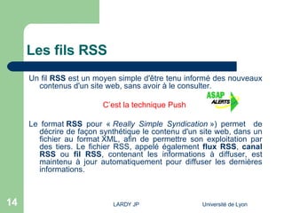 Les fils RSS Un fil  RSS  est un moyen simple d'être tenu informé des nouveaux contenus d'un site web, sans avoir à le consulter.  C’est la technique Push  Le format  RSS  pour «  Really Simple Syndication  ») permet  de décrire de façon synthétique le contenu d'un site web, dans un fichier au  format XML , afin de permettre son exploitation par des tiers. Le fichier RSS, appelé également  flux RSS ,  canal RSS  ou  fil RSS , contenant les informations à diffuser, est maintenu à jour automatiquement pour diffuser les dernières informations.  