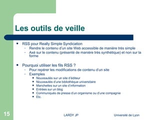Les outils de veille RSS pour Really Simple Syndication Rendre le contenu d’un site Web accessible de manière très simple Axé sur le contenu (présenté de manière très synthétique) et non sur la forme Pourquoi utiliser les fils RSS ? Pour repérer les modifications de contenu d’un site Exemples Nouveautés sur un site d’éditeur Nouveautés d’une bibliothèque universitaire Manchettes sur un site d’information Entrées sur un blog Communiqués de presse d’un organisme ou d’une compagnie Etc. 