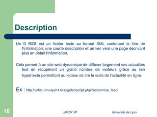 Description Un fil RSS est un fichier texte au format XML contenant le titre de l'information, une courte description et un lien vers une page décrivant plus en détail l'information.  Cela permet à un site web dynamique de diffuser largement ses actualités tout en récupérant un grand nombre de visiteurs grâce au lien hypertexte permettant au lecteur de lire la suite de l'actualité en ligne.   Ex :  http://urfist.univ-lyon1.fr/sygefor/script.php?action=rss_feed 