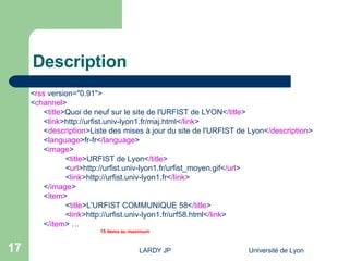 Description < rss  version="0.91">  < channel >  < title >Quoi de neuf sur le site de l'URFIST de LYON< /title >  < link >http://urfist.univ-lyon1.fr/maj.html< /link >  < description >Liste des mises à jour du site de l'URFIST de Lyon< /description >  < language >fr-fr< /language >  < image >  < title >URFIST de Lyon< /title >  < url >http://urfist.univ-lyon1.fr/urfist_moyen.gif< /url >  < link >http://urfist.univ-lyon1.fr< /link >  < /image >  < item >  < title >L'URFIST COMMUNIQUE 58< /title >  < link >http://urfist.univ-lyon1.fr/urf58.html< /link >  < /item > … 15 items au maximum 