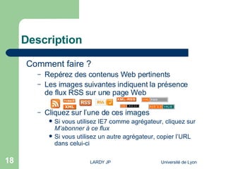 Description Comment faire ? Repérez des contenus Web pertinents Les images suivantes indiquent la présence de flux RSS sur une page Web Cliquez sur l’une de ces images  Si vous utilisez IE7 comme agrégateur, cliquez sur  M’abonner à ce flux Si vous utilisez un autre agrégateur, copier l’URL dans celui-ci 