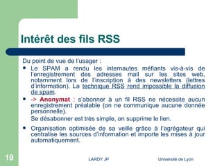 Intérêt des fils RSS Du point de vue de l’usager : Le SPAM a rendu les internautes méfiants vis-à-vis de l’enregistrement des adresses mail sur les sites web, notamment lors de l’inscription à des newsletters (lettres d’information). La  technique RSS   rend impossible la diffusion de spam . ->  Anonymat  :  s’abonner à un fil RSS ne nécessite aucun enregistrement préalable (on ne communique aucune donnée personnelle).  Se désabonner est très simple, on supprime le lien. Organisation optimisée de sa veille grâce à l’agrégateur qui centralise les sources d’information et importe les mises à jour automatiquement.  