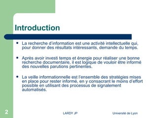 Introduction La recherche d’information est une activité intellectuelle qui, pour donner des résultats intéressants, demande du temps. Après avoir investi temps et énergie pour réaliser une bonne recherche documentaire, il est logique de vouloir être informé des nouvelles parutions pertinentes. La veille informationnelle est l’ensemble des stratégies mises en place pour rester informé, en y consacrant le moins d’effort possible en utilisant des processus de signalement automatisés. 