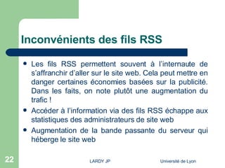 Inconvénients des fils RSS Les fils RSS permettent souvent à l’internaute de s’affranchir d’aller sur le site web. Cela peut mettre en danger certaines économies basées sur la publicité. Dans les faits, on note plutôt une augmentation du trafic ! Accéder à l’information via des fils RSS échappe aux statistiques des administrateurs de site web Augmentation de la bande passante du serveur qui héberge le site web 