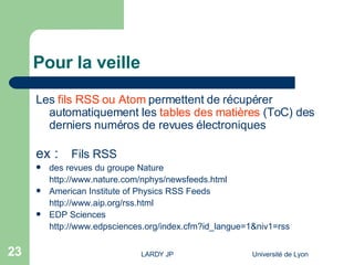 Pour la veille Les  fils RSS ou Atom   permettent de récupérer automatiquement les  tables des matières  (ToC) des derniers numéros de revues électroniques ex : Fils RSS  des revues du groupe Nature http:// www.nature.com/nphys/newsfeeds.html American Institute of Physics RSS Feeds http:// www.aip.org/rss.html EDP Sciences http:// www.edpsciences.org/index.cfm?id_langue =1&niv1= rss 