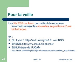 Pour la veille Les  fils RSS ou Atom   permettent de récupérer automatiquement les  nouvelles acquisitions d’une bibliothèque. ex :  BU Lyon 3  http://scd.univ-lyon3.fr   voir RSS ENSSIB  http://www.enssib.fr/s-abonner Bibliothèque de l’UQAM http://www.bibliotheques.uqam.ca/ressources/nouvelles_acquisitions/ 