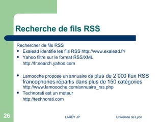 Recherche de fils RSS Rechercher de fils RSS Exalead identifie les fils RSS  http://www.exalead.fr/ Yahoo filtre sur le format RSS/XML http://fr.search.yahoo.com Lamooche propose un annuaire de  plus de 2 000 flux RSS francophones répartis dans plus de 150 catégories  http://www.lamoooche.com/annuaire_rss.php Technorati  est un moteur  http://technorati.com 