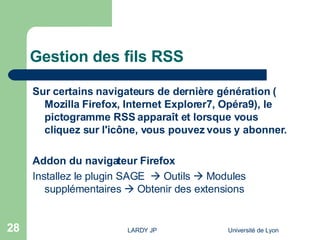 Gestion des fils RSS Sur certains navigateurs de dernière génération ( Mozilla   Firefox ,  Internet Explorer7 ,  Opéra9 ), le pictogramme RSS apparaît et lorsque vous cliquez sur l'icône, vous pouvez vous y abonner. Addon du navigateur Firefox Installez le plugin SAGE    Outils    Modules supplémentaires    Obtenir des extensions 