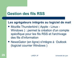 Gestion des fils RSS Les agrégateurs intégrés au logiciel de mail  Mozilla Thunderbird ( Apple - Linux - Windows ) : permet la création d'un compte spécifique pour les fils RSS et l'archivage des fils d'information  NewsGator (en ligne) s'intègre à  Outlook (logiciel courrier Windows )  