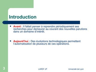 Introduction Avant  :  Il fallait penser à reprendre périodiquement ses recherches pour demeurer au courant des nouvelles parutions dans un domaine d’intérêt. Aujourd’hui  :  Des évolutions technologiques permettent l’automatisation de plusieurs de ces opérations. 