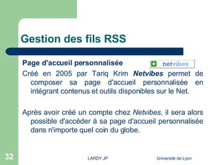 Gestion des fils RSS Page d'accueil personnalisée Créé en 2005 par Tariq Krim   Netvibes  permet de composer sa page d'accueil personnalisée en intégrant contenus et outils disponibles sur le Net. Après avoir créé un compte chez  Netvibes , il sera alors possible d'accéder à sa page d'accueil personnalisée dans n'importe quel coin du globe. 