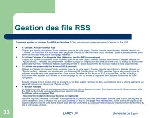 Gestion des fils RSS Comment ajouter un nouveau flux RSS sur Nrtvibes ?  Cinq méthodes principales permettent d’ajouter un flux RSS :  1- Utiliser l'Annuaire de flux RSS Cliquez sur “Ajouter du contenu” (coin supérieur gauche de votre page). Ensuite, dans la barre de menu latérale, cliquez sur “Univers”, de nombreux flux vous sont alors proposés. Cliquez sur celui de votre choix, netvibes l’ajoute automatiquement sous forme de nouveau module sur votre page netvibes.  2- Utiliser l'adresse d'un blog/site Web (détection des flux RSS automatique) Cliquez sur “Ajouter du contenu” (coin supérieur gauche de votre page). Ensuite, dans la barre de menu latérale, cliquez sur “Ajouter un flux”. Saisissez tout simplement l’adresse (URL) d’un blog ou d’un site Web de votre choix. Si le blog ou le site Web publie des flux RSS, netvibes le détecte automatiquement et l’ajoute sous forme de nouveau module à votre page netvibes.  3- Utiliser une adresse de flux Atom ou RSS (manuel) Cliquez sur “Ajouter du contenu” (coin supérieur gauche de votre page). Ensuite, dans la barre de menu latérale, cliquez sur “Ajouter un flux”. Saisissez tout simplement une adresse (URL) de flux Atom ou RSS : netvibes l’ajoute alors sous forme de nouveau module dans votre page netvibes. Pour trouver l’adresse de flux Atom ou RSS d’un site Web, vérifiez si un logo RSS/Atom/XML apparaît sur l’en-tête ou le bas de page du site, ou encore s’il apparaît dans la barre d’adresses de votre navigateur:                      Ensuite, cliquez avec le bouton droit de la souris sur ce logo, copiez l’adresse du lien, puis collez-la dans le champ approprié qui apparaît lorsque vous cliquez sur “Ajouter un flux”.  4- Bouton netvibes La plupart des sites Web et des blogs populaires intègrent déjà un bouton netvibes. Si ce bouton apparaît, cliquez dessus et le flux RSS ou le module sera automatiquement ajouté à votre page.  5- Utiliser votre navigateur Web - Bookmarklet Add2netvibes (sur tous les navigateurs) : Allez sur  http://eco.netvibes.com/tools/ . Faites glisser le bouton Add2netvibes directement dans la barre d’outils des signets de votre navigateur. Ainsi, à chaque fois que vous visiterez un blog ou une page Web intéressante, il vous suffira de cliquer sur le bouton Add2netvibes de votre barre d’outils pour afficher une fenêtre qui vous permettra d’ajouter instantanément le flux RSS du site à votre page netvibes.  