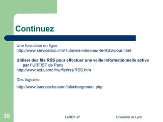 Continuez Une formation en ligne http://www.servicedoc.info/Tutoriels-video-sur-le-RSS-pour.html Utiliser des fils RSS pour effectuer une veille informationnelle active  par l’ URFIST de Paris http://www.ext.upmc.fr/urfist/rss/RSS.htm Des logiciels  http://www.lamoooche.com/telechargement.php 