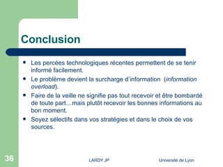 Conclusion Les percées technologiques récentes permettent de se tenir informé facilement. Le problème devient la  surcharge d’information  ( information overload ). Faire de la veille ne signifie pas tout recevoir et être bombardé de toute part…mais plutôt recevoir les bonnes informations au bon moment. Soyez sélectifs dans vos stratégies et dans le choix de vos sources. 