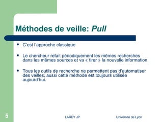 Méthodes de veille:  Pull C’est l’approche classique Le chercheur refait périodiquement les mêmes recherches dans les mêmes sources et va « tirer » la nouvelle information Tous les outils de recherche ne permettent pas d’automatiser des veilles, aussi cette méthode est toujours utilisée aujourd’hui. 