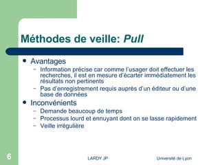 Méthodes de veille:  Pull Avantages Information précise car comme l’usager doit effectuer les recherches, il est en mesure d’écarter immédiatement les résultats non pertinents Pas d’enregistrement requis auprès d’un éditeur ou d’une base de données  Inconvénients Demande beaucoup de temps Processus lourd et ennuyant dont on se lasse rapidement Veille irrégulière 