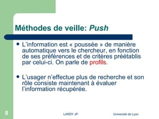 Méthodes de veille:  Push L’information est « poussée » de manière automatique vers le chercheur, en fonction de ses préférences et de critères préétablis par celui-ci. On parle de  profils . L’usager n’effectue plus de recherche et son rôle consiste maintenant à évaluer l’information récupérée. 