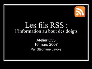Les fils RSS :  l’information au bout des doigts Atelier C35 16 mars 2007 Par Stéphane Lavoie 