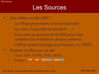 Les Sources Qui utilise ces flux RSS ? Les Blogs personnels ou professionnels Les sites d’actualité (lemonde.fr …) Tous sites proposant un fil RSS pour faire connaître les évolutions de leur contenu. CMS (Content Management System, ex : SPIP) Repérer un flux sur un site Liens : RSS, ATOM, XML, FEED … Images : RSS | Sources 