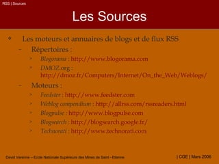 Les Sources Les moteurs et annuaires de blogs et de flux RSS Répertoires : Blogorama  :  http://www.blogorama.com DMOZ .org :  http://dmoz.fr/Computers/Internet/On_the_Web/Weblogs/   Moteurs : Feedster  :  http://www.feedster.com   Weblog compendium  :  http:// allrss.com / rssreaders.html Blogpulse  :  http:// www.blogpulse.com Blogsearch  :  http://blogsearch.google.fr/ Technorati  :  http://www.technorati.com RSS | Sources 