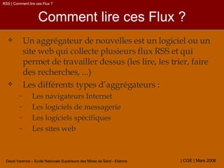 Comment lire ces Flux ? Un aggrégateur de nouvelles est un logiciel ou un site web qui collecte plusieurs flux RSS et qui permet de travailler dessus (les lire, les trier, faire des recherches, ...) Les différents types d’aggrégateurs :  Les navigateurs Internet Les logiciels de messagerie Les logiciels spécifiques Les sites web RSS | Comment lire ces Flux ? 