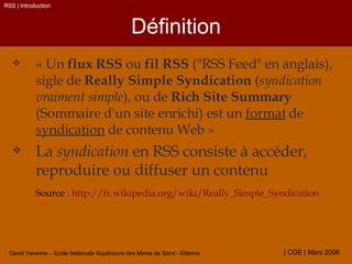 Définition « Un  flux RSS  ou  fil RSS  ("RSS Feed" en anglais), sigle de  Really Simple Syndication  ( syndication vraiment simple ), ou de  Rich Site Summary  (Sommaire d'un site enrichi) est un  format  de  syndication  de contenu Web » La  syndication  en RSS consiste à accéder, reproduire ou diffuser un contenu Source :  http://fr.wikipedia.org/wiki/Really_Simple_Syndication RSS | Introduction 