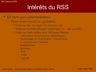 Intérêts du RSS En tant que consommateur  Dans notre travail au quotidien Veille sur des ouvrages, ex: amazon.com Veille sur les bibliothèques numériques, ex : hal, mémSIC … Veille sur notre métier pour différents thèmes Information Documentation Bibliothèques  Technologies de l'information / Informatique Communication / Internet  Institutionnels  Juridique  KM  Veille Logiciels RSS | Intérêts du RSS 