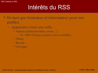 Intérêts du RSS En tant que formateur et informateur pour nos publics  Apprendre à faire une veille Articles (recherche biblio, revue …) Ex : IEEE, Pubmed, proquest, elsevier (fin2006) …. Thèses Brevets Ouvrages … RSS | Intérêts du RSS 