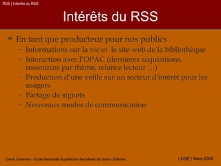 Intérêts du RSS En tant que producteur pour nos publics Informations sur la vie et  le site web de la bibliothèque Interaction avec l’OPAC (dernières acquisitions, ressources par thème, relance lecteur …) Production d’une veille sur un secteur d'intérêt pour les usagers Partage de signets Nouveaux modes de communication RSS | Intérêts du RSS 