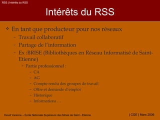 Intérêts du RSS En tant que producteur pour nos réseaux Travail collaboratif Partage de l’information Ex :BRISE (Bibliothèques en Réseau Informatisé de Saint-Etienne) Partie professionnel : CA AG Compte rendu des groupes de travail Offre et demande d’emploi Historique Informations … RSS | Intérêts du RSS 