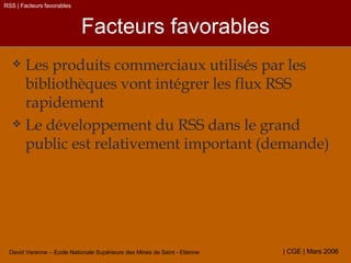 Facteurs favorables Les produits commerciaux utilisés par les bibliothèques vont intégrer les flux RSS rapidement Le développement du RSS dans le grand public est relativement important (demande) RSS | Facteurs favorables 