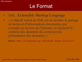 Le Format XML :  Extensible Markup Language « L'objectif initial de XML est de faciliter le partage de textes et d'informations structurées, par exemple au travers de l'Internet, en séparant le contenu (les données) du contenant (la présentation des données). » Source :  http://fr.wikipedia.org/wiki/Really_Simple_Syndication RSS | Introduction 