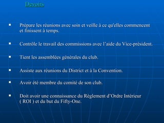 Devoirs Prépare les réunions avec soin et veille à ce qu'elles commencent et finissent à temps. Contrôle le travail des commissions avec l’aide du Vice-président. Tient les assemblées générales du club. Assiste aux réunions du District et à la Convention. Avoir été membre du comité de son club. Doit avoir une connaissance du Règlement d’Ordre Intérieur ( ROI ) et du but du Fifty-One. 