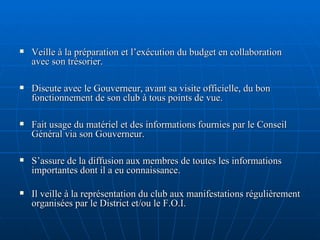 Veille à la préparation et l’exécution du budget en collaboration avec son trésorier. Discute avec le Gouverneur, avant sa visite officielle, du bon fonctionnement de son club à tous points de vue. Fait usage du matériel et des informations fournies par le Conseil Général via son Gouverneur. S’assure de la diffusion aux membres de toutes les informations importantes dont il a eu connaissance. Il veille à la représentation du club aux manifestations régulièrement organisées par le District et/ou le F.O.I. 