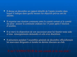 Il dresse en décembre un rapport détaillé de l'année écoulée dans lequel il indique dans quelle mesure les objectifs prévus ont été atteints. Il organise une réunion commune entre le comité sortant et le comité élu pour  assurer la continuité endéans les 15 jours après l’élection d’octobre. Il se met à la disposition de son successeur pour lui fournir toute aide et tous  renseignements demandés et cela avec discrétion. Il présentera pendant l’assemblée générale de décembre officiellement les nouveaux dirigeants et tiendra un dernier discours au club. Il est l’ANIMATEUR de son comité et de son club ! 