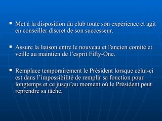 Met à la disposition du club toute son expérience et agit en conseiller discret de son successeur. Assure la liaison entre le nouveau et l'ancien comité et veille au maintien de l’esprit Fifty-One.   Remplace temporairement le Président lorsque celui-ci est dans l’impossibilité de remplir sa fonction pour longtemps et ce jusqu’au moment où le Président peut reprendre sa tâche. 