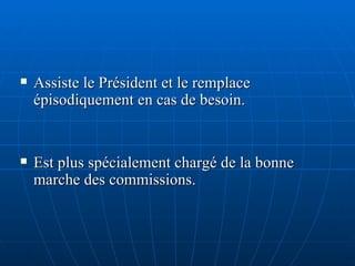 Assiste le Président et le remplace épisodiquement en cas de besoin. Est plus spécialement chargé de la bonne marche des commissions. 