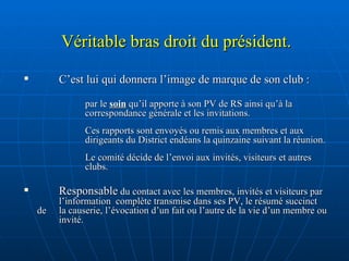 Véritable bras droit du président. C’est lui qui donnera l’image de marque de son club : par le  soin  qu’il apporte à son PV de RS ainsi qu’à la correspondance générale et les invitations. Ces rapports sont envoyés ou remis aux membres et aux dirigeants du District endéans la quinzaine suivant la réunion.  Le comité décide de l’envoi aux invités, visiteurs et autres clubs.  Responsable  du contact avec les membres, invités et visiteurs par  l’information  complète transmise dans ses PV, le résumé succinct de  la causerie, l’évocation d’un fait ou l’autre de la vie d’un membre ou  invité. 