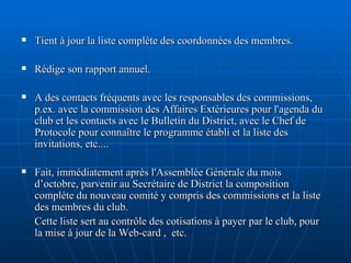 Tient à jour la liste complète des coordonnées des membres. Rédige son rapport annuel. A des contacts fréquents avec les responsables des commissions, p.ex. avec la commission des Affaires Extérieures pour l'agenda du club et les contacts avec le Bulletin du District, avec le Chef de Protocole pour connaître le programme établi et la liste des invitations, etc.... Fait, immédiatement après l'Assemblée Générale du mois d’octobre, parvenir au Secrétaire de District la composition complète du nouveau comité y compris des commissions et la liste des membres du club.  Cette liste sert au contrôle des cotisations à payer par le club, pour la mise à jour de la Web-card ,  etc.  