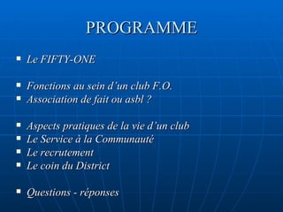 PROGRAMME Le FIFTY-ONE Fonctions au sein d’un club F.O. Association de fait ou asbl ? Aspects pratiques de la vie d’un club Le Service à la Communauté Le recrutement Le coin du District Questions - réponses 