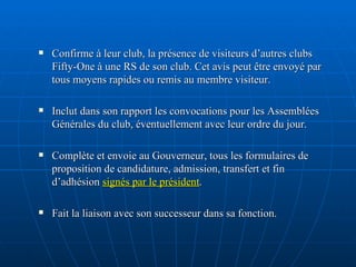 Confirme à leur club, la présence de visiteurs d’autres clubs Fifty-One à une RS de son club. Cet avis peut être envoyé par tous moyens rapides ou remis au membre visiteur. Inclut dans son rapport les convocations pour les Assemblées Générales du club, éventuellement avec leur ordre du jour. Complète et envoie au Gouverneur, tous les formulaires de proposition de candidature, admission, transfert et fin d’adhésion  signés par le président . Fait la liaison avec son successeur dans sa fonction. 