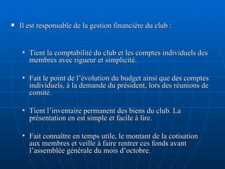 Il est responsable de la gestion financière du club : Tient la comptabilité du club et les comptes individuels des membres avec rigueur et simplicité. Fait le point de l’évolution du budget ainsi que des comptes individuels, à la demande du président, lors des réunions de comité. Tient l’inventaire permanent des biens du club. La présentation en est simple et facile à lire.  Fait connaître en temps utile, le montant de la cotisation aux membres et veille à faire rentrer ces fonds avant l’assemblée générale du mois d’octobre. 