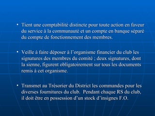 Tient une comptabilité distincte pour toute action en faveur du service à la communauté et un compte en banque séparé du compte de fonctionnement des membres. Veille à faire déposer à l’organisme financier du club les signatures des membres du comité ; deux signatures, dont la sienne, figurent obligatoirement sur tous les documents remis à cet organisme. Transmet au Trésorier du District les commandes pour les diverses fournitures du club.  Pendant chaque RS du club, il doit être en possession d’un stock d’insignes F.O. 