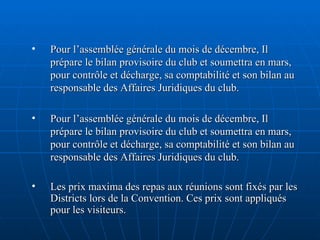 Pour l’assemblée générale du mois de décembre, Il prépare le bilan provisoire du club et soumettra en mars, pour contrôle et décharge, sa comptabilité et son bilan au responsable des Affaires Juridiques du club.  Pour l’assemblée générale du mois de décembre, Il prépare le bilan provisoire du club et soumettra en mars, pour contrôle et décharge, sa comptabilité et son bilan au responsable des Affaires Juridiques du club. Les prix maxima des repas aux réunions sont fixés par les Districts lors de la Convention. Ces prix sont appliqués pour les visiteurs. 